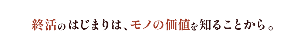 終活のはじまりは、モノの価値を知ることから。