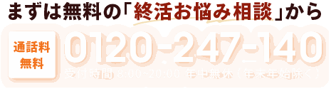 まずは無料の「終活お悩み相談」から 通話料無料 0120-247-140 受付時間 8:00~20:00 年中無休（年末年始除く）