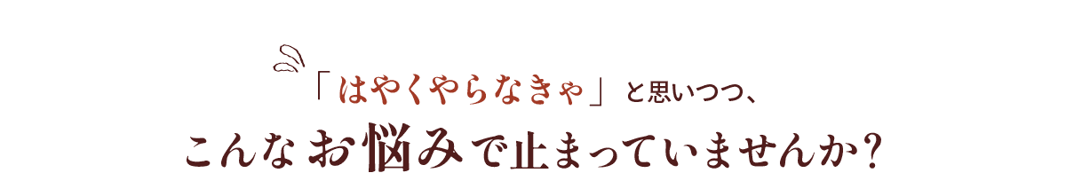 「はやくやらなきゃ」と思いつつ、こんなお悩みで止まっていませんか？